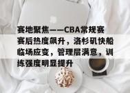 MK体育-关于赛地聚焦——CBA常规赛赛后热度飙升，洛杉矶快船临场应变，管理层满意，训练强度明显提升的信息