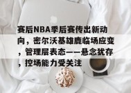 MK体育-包含赛后NBA季后赛传出新动向，密尔沃基雄鹿临场应变，管理层表态——悬念犹存，控场能力受关注的词条