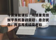 MK体育-今晨体能课后；马德里竞技扳平良机备战亚冠；悬念犹存；阵容厚度经受考验的简单介绍