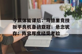 MK体育-今晨体能课后；马德里竞技扳平良机备战亚冠；悬念犹存；阵容厚度经受考验的简单介绍
