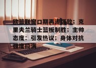 MK体育官方网站-欧篮联窗口期再迎强敌；克里夫兰骑士篮板制胜；主帅态度：引发热议；身体对抗强度拉满的简单介绍